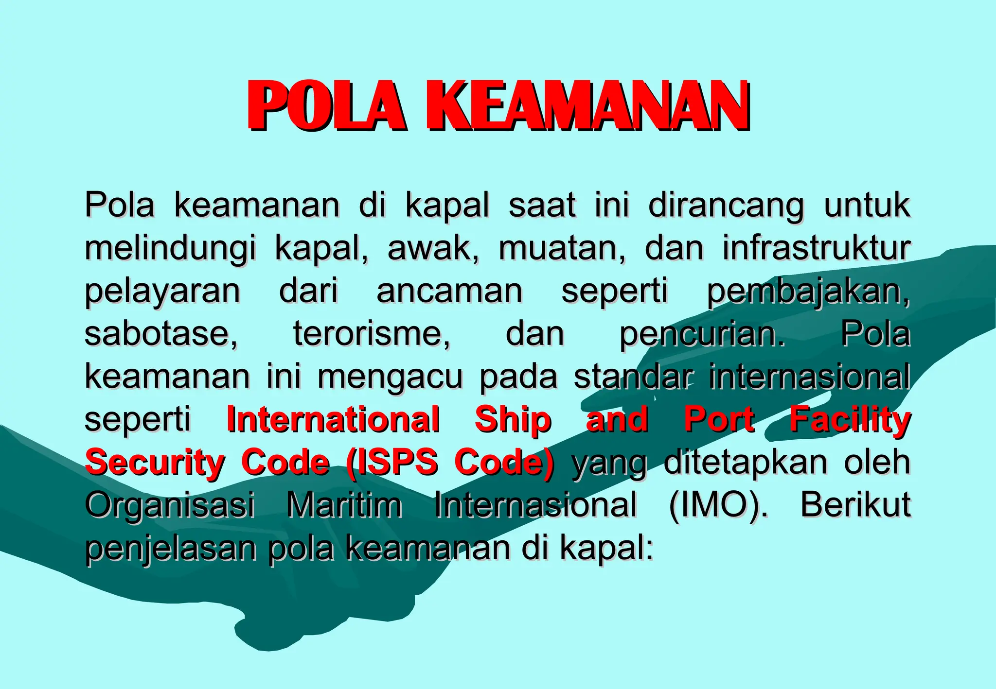 POLA KEAMANAN
POLA KEAMANAN
Pola keamanan di kapal saat ini dirancang untuk
Pola keamanan di kapal saat ini dirancang untuk
melindungi kapal, awak, muatan, dan infrastruktur
melindungi kapal, awak, muatan, dan infrastruktur
pelayaran dari ancaman seperti pembajakan,
pelayaran dari ancaman seperti pembajakan,
sabotase, terorisme, dan pencurian. Pola
sabotase, terorisme, dan pencurian. Pola
keamanan ini mengacu pada standar internasional
keamanan ini mengacu pada standar internasional
seperti
seperti International Ship and Port Facility
International Ship and Port Facility
Security Code (ISPS Code)
Security Code (ISPS Code) yang ditetapkan oleh
yang ditetapkan oleh
Organisasi Maritim Internasional (IMO). Berikut
Organisasi Maritim Internasional (IMO). Berikut
penjelasan pola keamanan di kapal:
penjelasan pola keamanan di kapal:
 