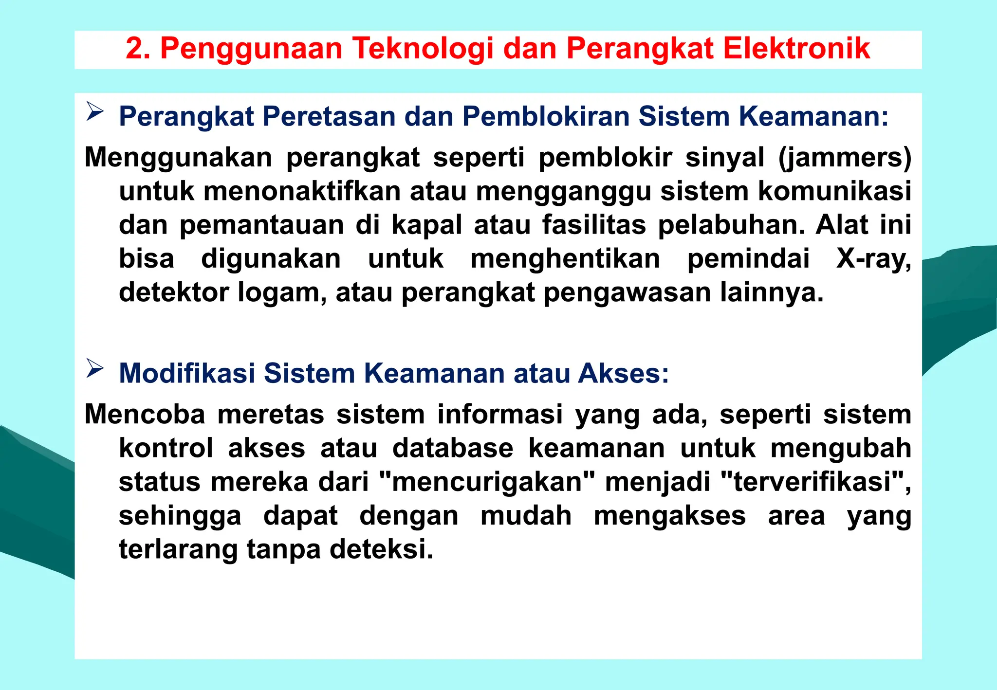 2. Penggunaan Teknologi dan Perangkat Elektronik
 Perangkat Peretasan dan Pemblokiran Sistem Keamanan:
Menggunakan perangkat seperti pemblokir sinyal (jammers)
untuk menonaktifkan atau mengganggu sistem komunikasi
dan pemantauan di kapal atau fasilitas pelabuhan. Alat ini
bisa digunakan untuk menghentikan pemindai X-ray,
detektor logam, atau perangkat pengawasan lainnya.
 Modifikasi Sistem Keamanan atau Akses:
Mencoba meretas sistem informasi yang ada, seperti sistem
kontrol akses atau database keamanan untuk mengubah
status mereka dari "mencurigakan" menjadi "terverifikasi",
sehingga dapat dengan mudah mengakses area yang
terlarang tanpa deteksi.
 