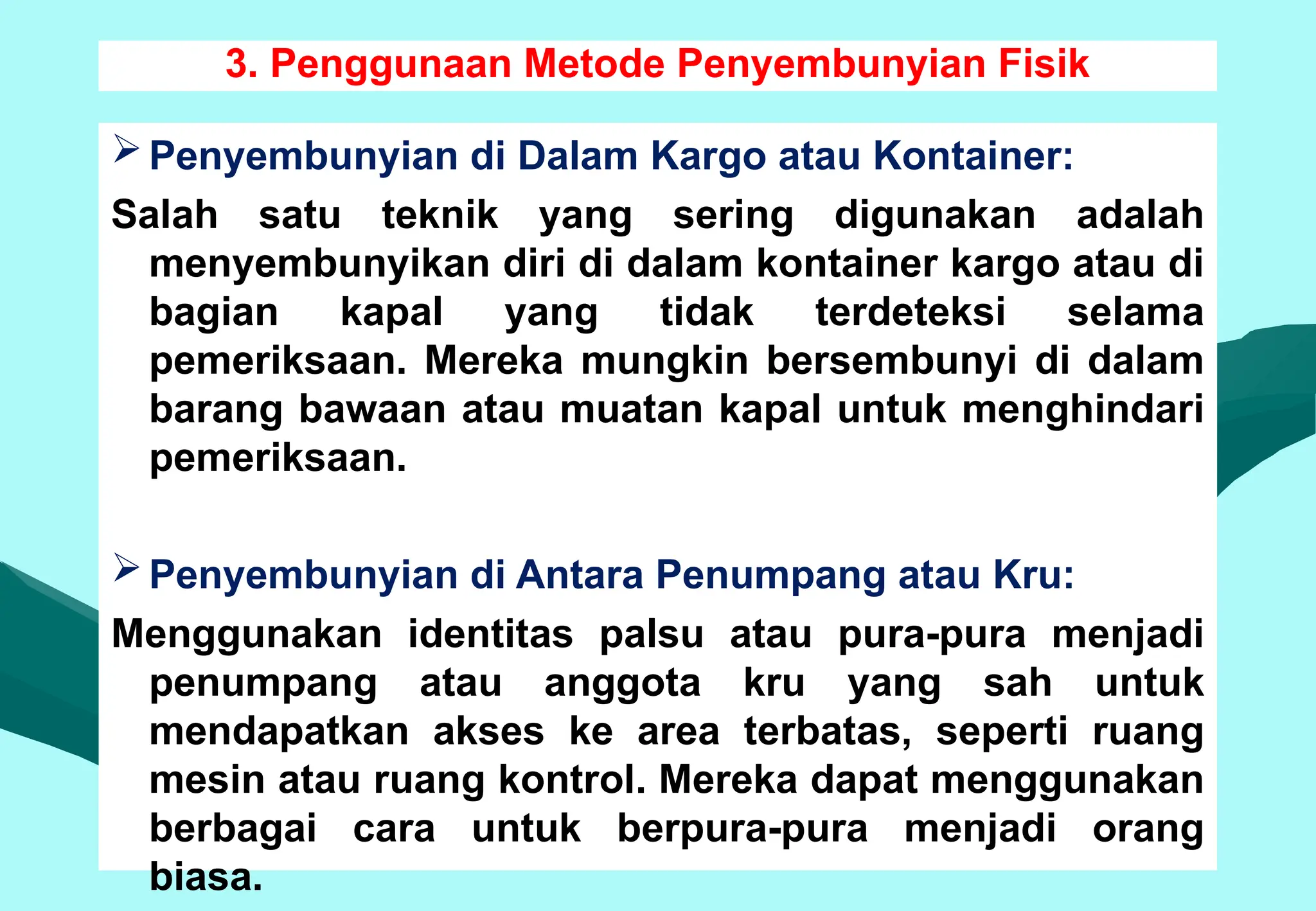 3. Penggunaan Metode Penyembunyian Fisik
Penyembunyian di Dalam Kargo atau Kontainer:
Salah satu teknik yang sering digunakan adalah
menyembunyikan diri di dalam kontainer kargo atau di
bagian kapal yang tidak terdeteksi selama
pemeriksaan. Mereka mungkin bersembunyi di dalam
barang bawaan atau muatan kapal untuk menghindari
pemeriksaan.
Penyembunyian di Antara Penumpang atau Kru:
Menggunakan identitas palsu atau pura-pura menjadi
penumpang atau anggota kru yang sah untuk
mendapatkan akses ke area terbatas, seperti ruang
mesin atau ruang kontrol. Mereka dapat menggunakan
berbagai cara untuk berpura-pura menjadi orang
biasa.
 