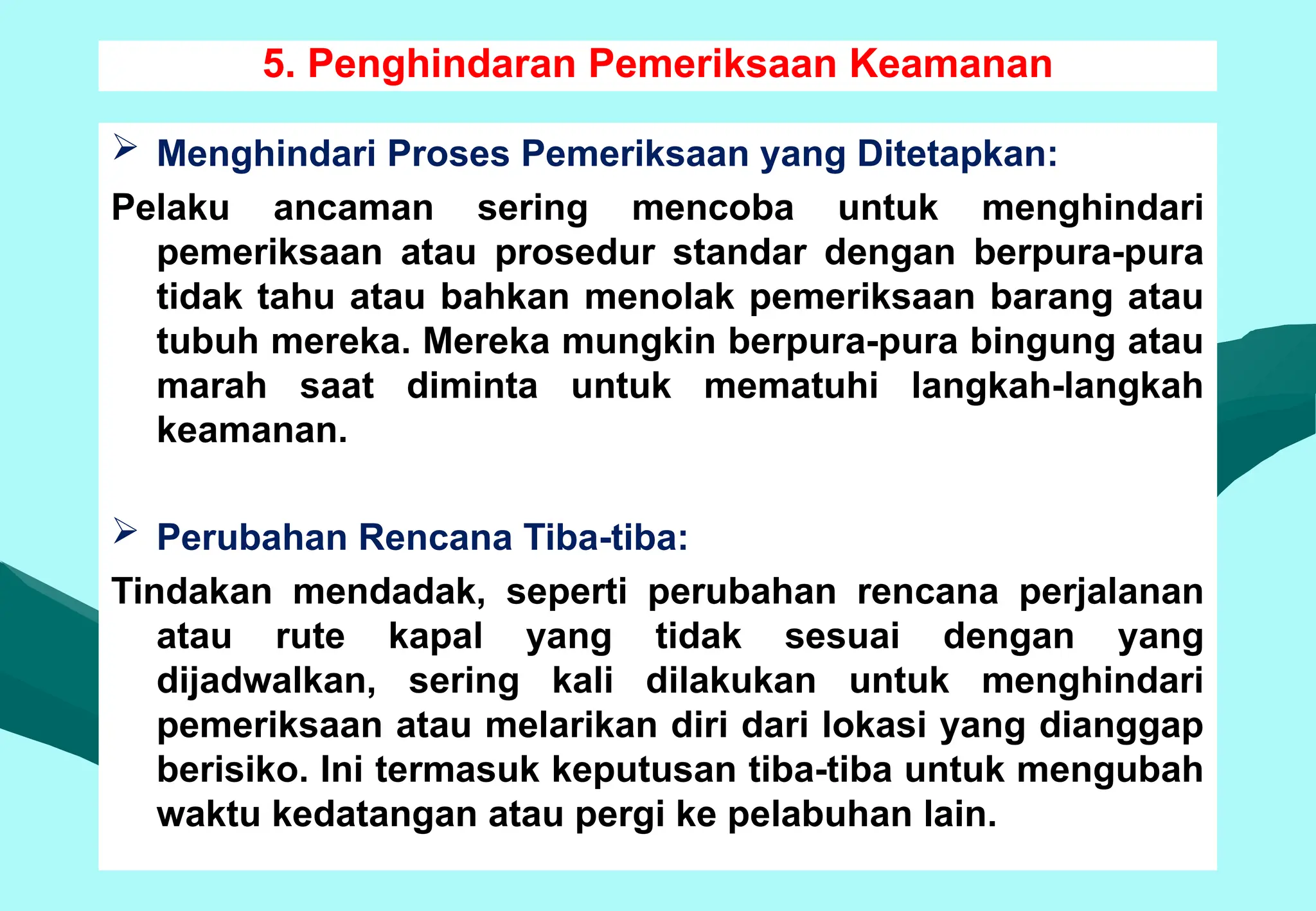 5. Penghindaran Pemeriksaan Keamanan
 Menghindari Proses Pemeriksaan yang Ditetapkan:
Pelaku ancaman sering mencoba untuk menghindari
pemeriksaan atau prosedur standar dengan berpura-pura
tidak tahu atau bahkan menolak pemeriksaan barang atau
tubuh mereka. Mereka mungkin berpura-pura bingung atau
marah saat diminta untuk mematuhi langkah-langkah
keamanan.
 Perubahan Rencana Tiba-tiba:
Tindakan mendadak, seperti perubahan rencana perjalanan
atau rute kapal yang tidak sesuai dengan yang
dijadwalkan, sering kali dilakukan untuk menghindari
pemeriksaan atau melarikan diri dari lokasi yang dianggap
berisiko. Ini termasuk keputusan tiba-tiba untuk mengubah
waktu kedatangan atau pergi ke pelabuhan lain.
 