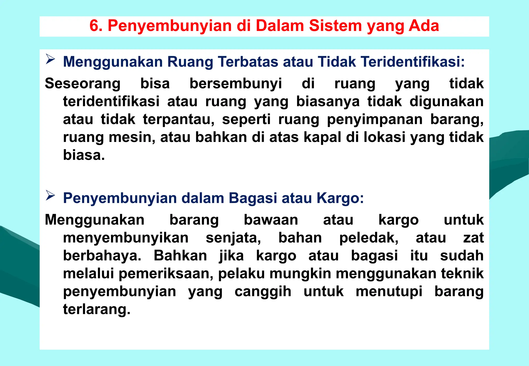 6. Penyembunyian di Dalam Sistem yang Ada
 Menggunakan Ruang Terbatas atau Tidak Teridentifikasi:
Seseorang bisa bersembunyi di ruang yang tidak
teridentifikasi atau ruang yang biasanya tidak digunakan
atau tidak terpantau, seperti ruang penyimpanan barang,
ruang mesin, atau bahkan di atas kapal di lokasi yang tidak
biasa.
 Penyembunyian dalam Bagasi atau Kargo:
Menggunakan barang bawaan atau kargo untuk
menyembunyikan senjata, bahan peledak, atau zat
berbahaya. Bahkan jika kargo atau bagasi itu sudah
melalui pemeriksaan, pelaku mungkin menggunakan teknik
penyembunyian yang canggih untuk menutupi barang
terlarang.
 