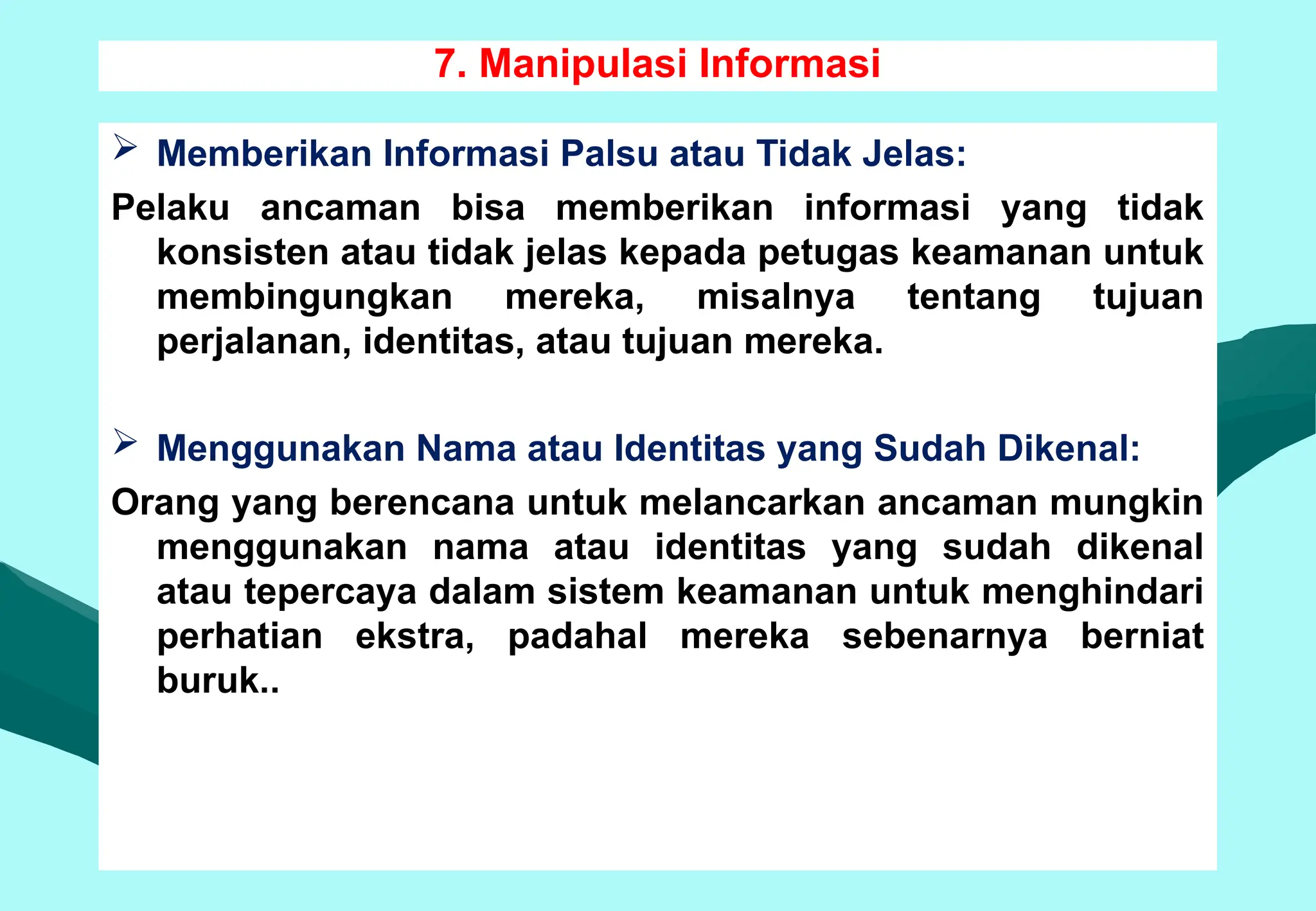 7. Manipulasi Informasi
 Memberikan Informasi Palsu atau Tidak Jelas:
Pelaku ancaman bisa memberikan informasi yang tidak
konsisten atau tidak jelas kepada petugas keamanan untuk
membingungkan mereka, misalnya tentang tujuan
perjalanan, identitas, atau tujuan mereka.
 Menggunakan Nama atau Identitas yang Sudah Dikenal:
Orang yang berencana untuk melancarkan ancaman mungkin
menggunakan nama atau identitas yang sudah dikenal
atau tepercaya dalam sistem keamanan untuk menghindari
perhatian ekstra, padahal mereka sebenarnya berniat
buruk..
 