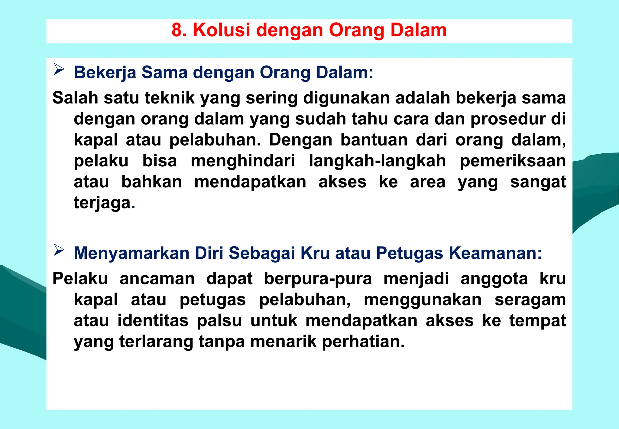 8. Kolusi dengan Orang Dalam
 Bekerja Sama dengan Orang Dalam:
Salah satu teknik yang sering digunakan adalah bekerja sama
dengan orang dalam yang sudah tahu cara dan prosedur di
kapal atau pelabuhan. Dengan bantuan dari orang dalam,
pelaku bisa menghindari langkah-langkah pemeriksaan
atau bahkan mendapatkan akses ke area yang sangat
terjaga.
 Menyamarkan Diri Sebagai Kru atau Petugas Keamanan:
Pelaku ancaman dapat berpura-pura menjadi anggota kru
kapal atau petugas pelabuhan, menggunakan seragam
atau identitas palsu untuk mendapatkan akses ke tempat
yang terlarang tanpa menarik perhatian.
 