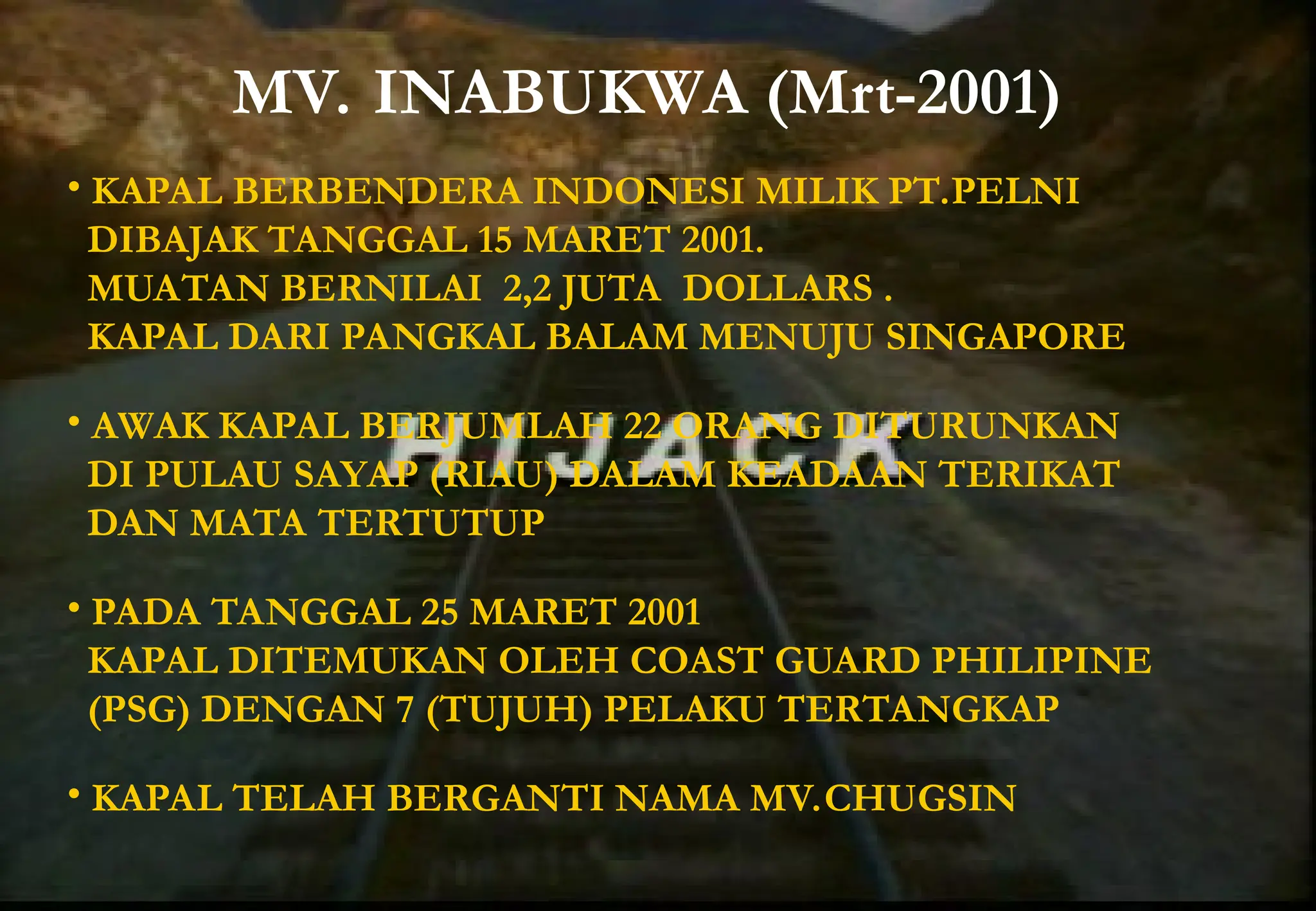 MV. INABUKWA (Mrt-2001)
• KAPAL BERBENDERA INDONESI MILIK PT.PELNI
DIBAJAK TANGGAL 15 MARET 2001.
MUATAN BERNILAI 2,2 JUTA DOLLARS .
KAPAL DARI PANGKAL BALAM MENUJU SINGAPORE
• AWAK KAPAL BERJUMLAH 22 ORANG DITURUNKAN
DI PULAU SAYAP (RIAU) DALAM KEADAAN TERIKAT
DAN MATA TERTUTUP
• PADA TANGGAL 25 MARET 2001
KAPAL DITEMUKAN OLEH COAST GUARD PHILIPINE
(PSG) DENGAN 7 (TUJUH) PELAKU TERTANGKAP
• KAPAL TELAH BERGANTI NAMA MV.CHUGSIN
 