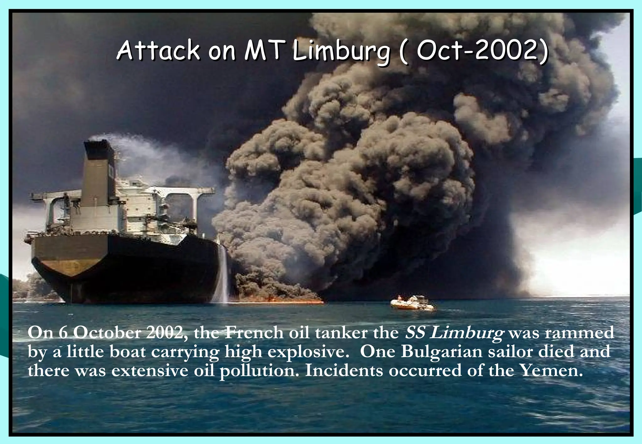 Attack on MT Limburg ( Oct-2002)
Attack on MT Limburg ( Oct-2002)
On 6 October 2002, the French oil tanker the SS Limburg was rammed
by a little boat carrying high explosive. One Bulgarian sailor died and
there was extensive oil pollution. Incidents occurred of the Yemen.
 
