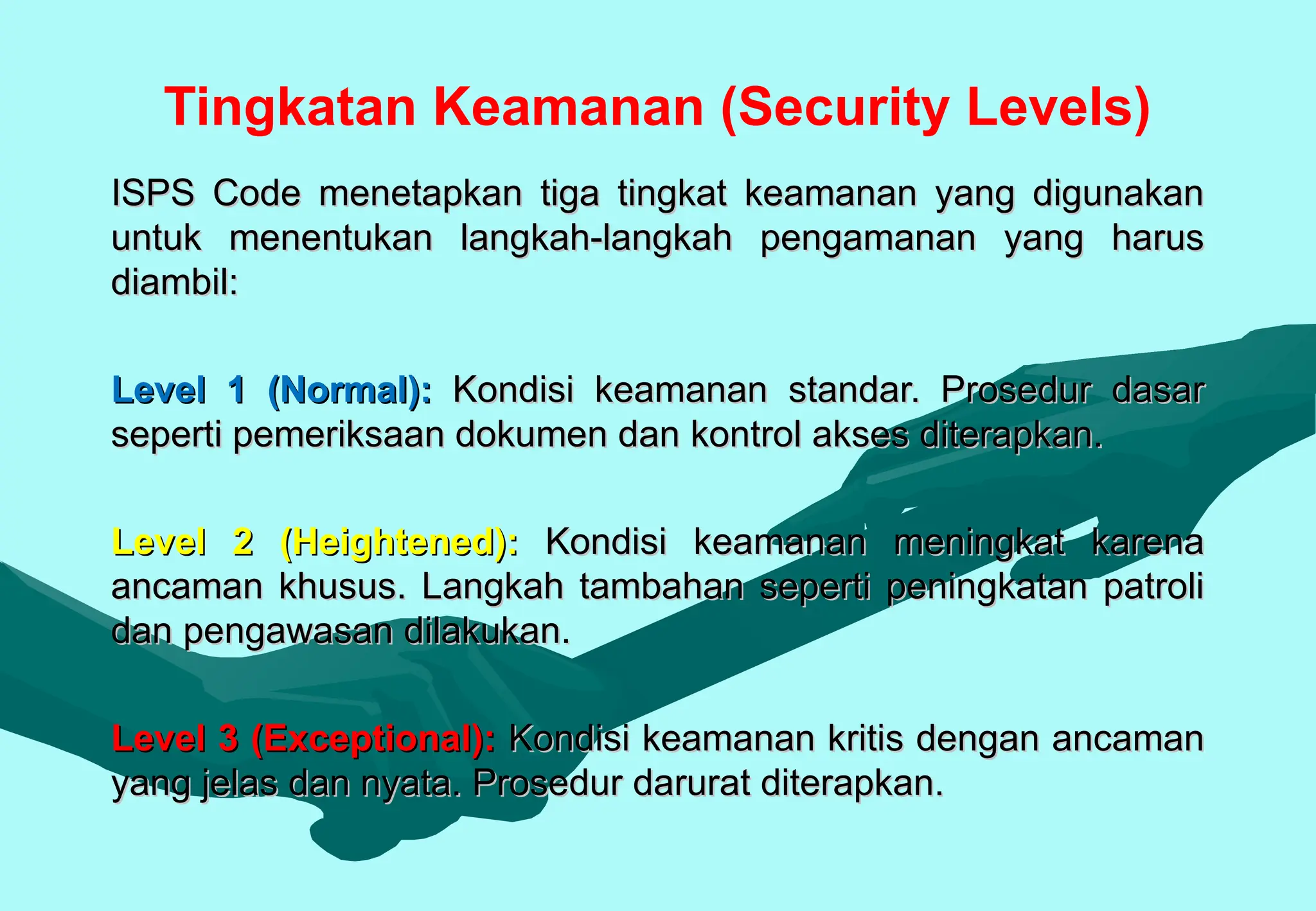 Tingkatan Keamanan (Security Levels)
ISPS Code menetapkan tiga tingkat keamanan yang digunakan
ISPS Code menetapkan tiga tingkat keamanan yang digunakan
untuk menentukan langkah-langkah pengamanan yang harus
untuk menentukan langkah-langkah pengamanan yang harus
diambil:
diambil:
Level 1 (Normal):
Level 1 (Normal): Kondisi keamanan standar. Prosedur dasar
Kondisi keamanan standar. Prosedur dasar
seperti pemeriksaan dokumen dan kontrol akses diterapkan.
seperti pemeriksaan dokumen dan kontrol akses diterapkan.
Level 2 (Heightened):
Level 2 (Heightened): Kondisi keamanan meningkat karena
Kondisi keamanan meningkat karena
ancaman khusus. Langkah tambahan seperti peningkatan patroli
ancaman khusus. Langkah tambahan seperti peningkatan patroli
dan pengawasan dilakukan.
dan pengawasan dilakukan.
Level 3 (Exceptional):
Level 3 (Exceptional): Kondisi keamanan kritis dengan ancaman
Kondisi keamanan kritis dengan ancaman
yang jelas dan nyata. Prosedur darurat diterapkan.
yang jelas dan nyata. Prosedur darurat diterapkan.
 