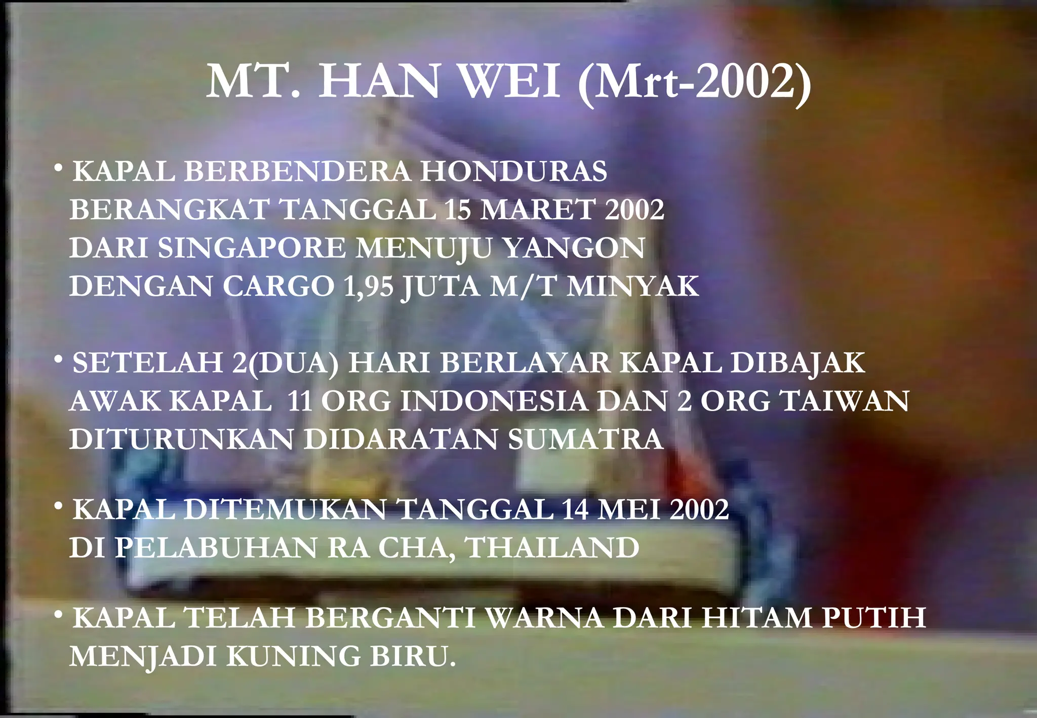 MT. HAN WEI (Mrt-2002)
• KAPAL BERBENDERA HONDURAS
BERANGKAT TANGGAL 15 MARET 2002
DARI SINGAPORE MENUJU YANGON
DENGAN CARGO 1,95 JUTA M/T MINYAK
• SETELAH 2(DUA) HARI BERLAYAR KAPAL DIBAJAK
AWAK KAPAL 11 ORG INDONESIA DAN 2 ORG TAIWAN
DITURUNKAN DIDARATAN SUMATRA
• KAPAL DITEMUKAN TANGGAL 14 MEI 2002
DI PELABUHAN RA CHA, THAILAND
• KAPAL TELAH BERGANTI WARNA DARI HITAM PUTIH
MENJADI KUNING BIRU.
 