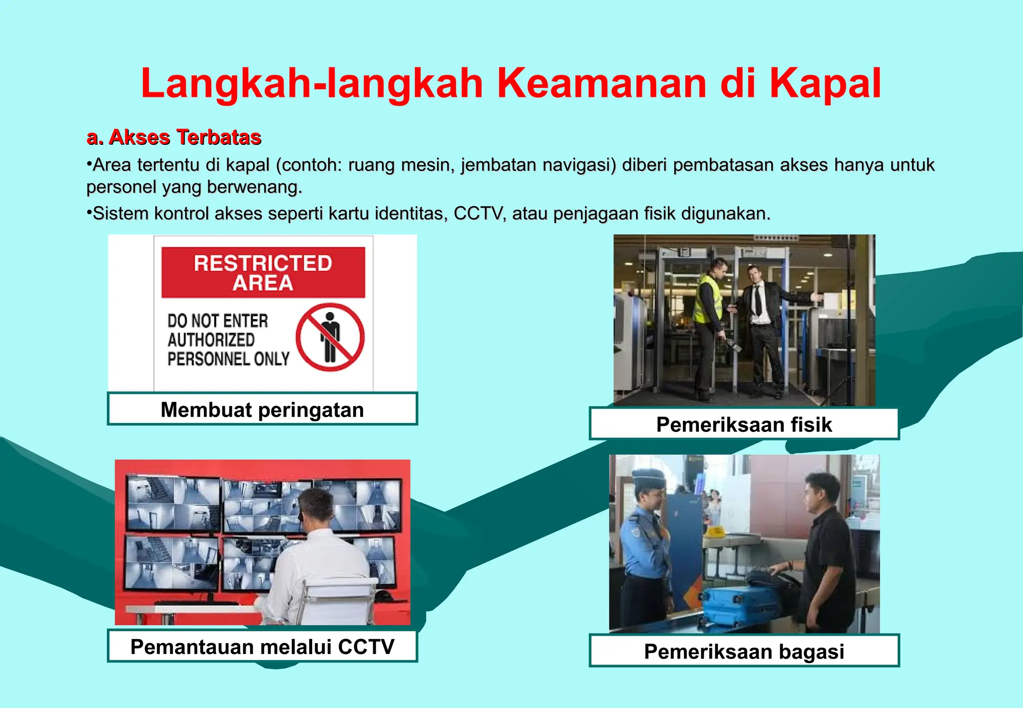 Langkah-langkah Keamanan di Kapal
a. Akses Terbatas
a. Akses Terbatas
•Area tertentu di kapal (contoh: ruang mesin, jembatan navigasi) diberi pembatasan akses hanya untuk
Area tertentu di kapal (contoh: ruang mesin, jembatan navigasi) diberi pembatasan akses hanya untuk
personel yang berwenang.
personel yang berwenang.
•Sistem kontrol akses seperti kartu identitas, CCTV, atau penjagaan fisik digunakan.
Sistem kontrol akses seperti kartu identitas, CCTV, atau penjagaan fisik digunakan.
Membuat peringatan
Pemeriksaan fisik
Pemeriksaan bagasi
Pemantauan melalui CCTV
 