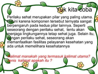 Yuk kita coba
Perilaku sehat merupakan pilar yang paling utama.
Hal ini karena komponen tersebut ternyata sangat
berpengaruh pada kedua pilar lainnya. Seperti
seseorang dengan perilaku sehat, tentu akan
menjaga lingkungannya tetap sehat juga. Selain itu,
dengan perilaku sehat, seseorang akan
memanfaatkan fasilitas pelayanan kesehatan yang
ada untuk memelihara kesehatannya
Kalimat manakah yang termasuk kalimat utama?
Jenis kalimat apakah itu ?
 