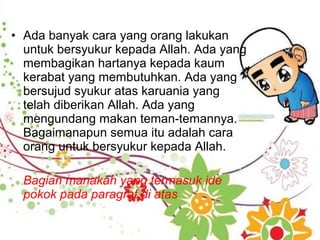 • Ada banyak cara yang orang lakukan
untuk bersyukur kepada Allah. Ada yang
membagikan hartanya kepada kaum
kerabat yang membutuhkan. Ada yang
bersujud syukur atas karuania yang
telah diberikan Allah. Ada yang
mengundang makan teman-temannya.
Bagaimanapun semua itu adalah cara
orang untuk bersyukur kepada Allah.
Bagian manakah yang termasuk ide
pokok pada paragraf di atas
 