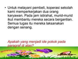 • Untuk melayani pembeli, koperasi sekolah
kami memperkerjakan dua orang
karyawan. Pada jam istirahat, murid-murid
ikut membantu mereka secara bergantian.
Semua tugas itu mereka laksanakan
dengan senang.
Apakah yang menjadi ide pokok pada
paragraf di atas?
 