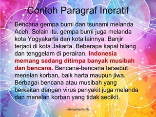 Contoh Paragraf Ineratif
rahmadhani's file
Bencana gempa bumi dan tsunami melanda
Aceh. Selain itu, gempa bumi juga melanda
kota Yogyakarta dan kota lainnya. Banjir
terjadi di kota Jakarta. Beberapa kapal hilang
dan tenggelam di perairan. Indonesia 
memang sedang ditimpa banyak musibah 
dan bencana. Bencana-bencana tersebut
menelan korban, baik harta maupun jiwa.
Berbagai bencana atau musibah yang
berkaitan dengan virus penyakit juga melanda
dan menelan korban yang tidak sedikit.
 