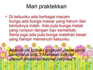 Mari praktekkan
• Di kebunku ada berbagai macam
bunga.ada bunga mawar yang harum dan
bentuknya indah. Ada pula bunga melati
yang rumpun dengan bau semerbak.
Serta juga ada pula bunga matahari besar
yang hampir memenuhi kebunku
Apakah ide pokok / gagasan utama pada
paragraf di atas ? Manakah kalimat
utama? Manakah kalimat penjelas ?
 