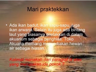 Mari praktekkan
• Ada ikan badut, ikan sapu-sapu, juga
ikan arwana. Selain itu juga ada bintang
laut yang biasanya diletakkan di dalam
akuarium sebagai penghias. Toko
Akuaria memang menyediakan hewan
air sebagai hiasan.
Kalimat manakah dari paragraf di atas
yang merupakan ide pokok ?
 