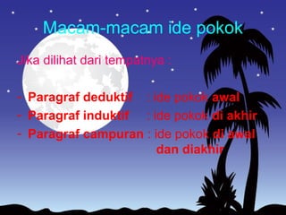 Macam-macam ide pokok
Jika dilihat dari tempatnya :
- Paragraf deduktif : ide pokok awal
- Paragraf induktif : ide pokok di akhir
- Paragraf campuran : ide pokok di awal
dan diakhir
 