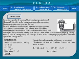 Pref Next 
` 
Contoh soal 
Perhatikan gambar di samping! Suatu alat pengangkat mobil 
(dongkrak hidrolik) terdiri atas 2 tabung yang berhubungan. 
Kedua tabung yang mempunyai diameter 
berbeda ini ditutup masing-masing dengan sebuah pengisap. 
Tabung diisi penuh minyak. Pada tabung besar diletakkan 
mobil yang hendak diangkat. Ketika pengisap pada tabung kecil 
diberi gaya, ternyata mobil terangkat ke atas. Jika berat mobil 3 ton, diameter pengisap tabung 
besar 25 cm dan tabung kecil 5 cm, serta g = 10 m/s², maka hitunglah gaya yang harus diberikan 
agar mobil terangkat naik! 
Penyelesaian 
Gaya kedua pada sistem ini adalah gaya berat mobil. 
Diketahui : mb= 3 ton = 3.000 kg 
Oleh karena itu, besarnya F2 adalah: F2 = m × g = 3.000 
d2 = 25 cm 
× 10 = 30.000 N 
d1 = 5 cm 
F1 = (d1 : d2 )² . F2 = ( 5² : 25² ) . 30.000 N 
g = 10 m/s² 
Ditanyakan: F1 = ...? 
F1 = 1.200 N 
Jamab 
A. Tekanan dan 
Tekanan Hidrostatis 
B. Hukum Dasar 
Fluida Statis 
C. Tegangan 
Permukaan 
F L U I D A 
 