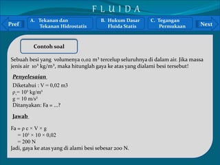 A. Tekanan dan 
B. Hukum Dasar 
Pref Next 
` 
Tekanan Hidrostatis 
Contoh soal 
Fluida Statis 
Sebuah besi yang volumenya 0,02 m³ tercelup seluruhnya di dalam air. Jika massa 
jenis air 10³ kg/m³, maka hitunglah gaya ke atas yang dialami besi tersebut! 
Penyelesaian 
Diketahui : V = 0,02 m3 
ρ = 10³ kg/m³ 
g = 10 m/s² 
Ditanyakan: Fa = ...? 
Jawab 
Fa = ρ c × V × g 
= 10³ × 10 × 0,02 
= 200 N 
Jadi, gaya ke atas yang di alami besi sebesar 200 N. 
C. Tegangan 
Permukaan 
F L U I D A 
 