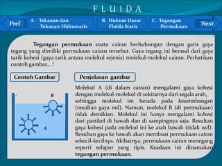 Pref Next 
` 
Tegangan permukaan suatu cairan berhubungan dengan garis gaya 
tegang yang dimiliki permukaan cairan tersebut. Gaya tegang ini berasal dari gaya 
tarik kohesi (gaya tarik antara molekul sejenis) molekul-molekul cairan. Perhatikan 
contoh gambar... ! 
Contoh Gambar 
B 
A 
Penjelasan gambar 
Molekul A (di dalam cairan) mengalami gaya kohesi 
dengan molekul-molekul di sekitarnya dari segala arah, 
sehingga molekul ini berada pada keseimbangan 
(resultan gaya nol). Namun, molekul B (di permukaan) 
tidak demikian. Molekul ini hanya mengalami kohesi 
dari partikel di bawah dan di sampingnya saja. Resultan 
gaya kohesi pada molekul ini ke arah bawah (tidak nol). 
Resultan gaya ke bawah akan membuat permukaan cairan 
sekecil-kecilnya. Akibatnya, permukaan cairan menegang 
seperti selaput yang tipis. Keadaan ini dinamakan 
tegangan permukaan. 
A. Tekanan dan 
Tekanan Hidrostatis 
B. Hukum Dasar 
Fluida Statis 
C. Tegangan 
Permukaan 
F L U I D A 
 
