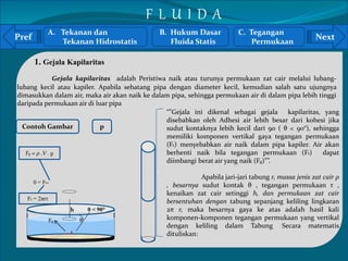 Pref Next 
1. Gejala Kapilaritas 
Gejala kapilaritas adalah Peristiwa naik atau turunya permukaan zat cair melalui lubang-lubang 
kecil atau kapiler. Apabila sebatang pipa dengan diameter kecil, kemudian salah satu ujungnya 
dimasukkan dalam air, maka air akan naik ke dalam pipa, sehingga permukaan air di dalam pipa lebih tinggi 
daripada permukaan air di luar pipa 
Contoh Gambar p 
` 
A. Tekanan dan 
Tekanan Hidrostatis 
B. Hukum Dasar 
Fluida Statis 
C. Tegangan 
Permukaan 
F L U I D A 
h θ < 90° 
θ 
r 
0 = Ft- 
Fg 
“”Gejala ini dikenal sebagai gejala kapilaritas, yang 
disebabkan oleh Adhesi air lebih besar dari kohesi jika 
sudut kontaknya lebih kecil dari 90 ( θ < 90°), sehingga 
memiliki komponen vertikal gaya tegangan permukaan 
(Ft) menyebabkan air naik dalam pipa kapiler. Air akan 
berhenti naik bila tegangan permukaan (Ft) dapat 
diimbangi berat air yang naik (Fg)””. 
Apabila jari-jari tabung r, massa jenis zat cair ρ 
, besarnya sudut kontak θ , tegangan permukaan τ , 
kenaikan zat cair setinggi h, dan permukaan zat cair 
bersentuhan dengan tabung sepanjang keliling lingkaran 
2π r, maka besarnya gaya ke atas adalah hasil kali 
komponen-komponen tegangan permukaan yang vertikal 
dengan keliling dalam Tabung. Secara matematis 
dituliskan: 
Fg = ρ .V . g 
Ft = 2πrτ 
 