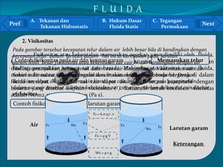 Pref Next 
Pada gambar tersebut kecepatan telur dalam air lebih besar bila di bandingkan dengan 
kecepatan telur dalam larutan garam hal ini di karenakan pada larutan 
garam Contoh lebih fisikositas besar fisikositas pada air atau dan larutan kekentalan garam 
zat cair bila di bandingkan dengan air 
Hal ini menunjukkan bahwa gerak dalam zat cair ditentukan oleh kekentalan zat cair. 
Semakin kental zat cair, maka semakin sulit suatu benda untuk bergerak. Dengan 
demikian, dapat dikatakan semakin kental zat cair, makin besar pula gayagesekan 
dalam zat cair tersebut. Ukuran kekentalan zat cair atau gesekan dalam zat cair disebut 
viskositas. 
` 
2. Visikositas 
Fisikositas atau kekentalan merupakan gesekan yang dimiliki oleh fluida. 
Memasukan telur 
Gesekan dapat terjadi antar partikel zat cair, atau gesekan antara zat cair dan 
dinding permukaan tempat zat cair berada. Makin besar viskositas suatu fluida, 
makin sulit suatu fluida mengalir dan makin sulit suatu benda bergerak di dalam 
fluida tersebut. Viskositas zat cair dapat ditentukan secara kuantitatif dengan 
besaran yang disebut koefisien viskositas ( ). Satuan SI untuk koefisien viskositas 
adalah Ns/m2 atau pascal sekon (Pa s). 
Contoh fisikositas pada air dan larutan garam 
Air 
Larutan garam 
Keterangan 
A. Tekanan dan 
Tekanan Hidrostatis 
B. Hukum Dasar 
Fluida Statis 
C. Tegangan 
Permukaan 
F L U I D A 
FS 
Fs = 6.π.η.r .v 
FA Wb FA FS Wb 
FA = ρ g V 
Wb = ρ v g 
 