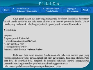 A. Tekanan dan 
F L U I D A 
B. Hukum Dasar 
C. Tegangan 
Pref Next 
` 
Tekanan Hidrostatis 
Fluida Statis 
Permukaan 
Gaya gesek dalam zat cair tergantung pada koefisien viskositas, kecepatan 
relatif benda terhadap zat cair, serta ukuran dan bentuk geometris benda. Untuk 
benda yang berbentuk bola dengan jari-jari r, gaya gesek zat cair dirumuskan: 
F = 6.π.η.r.v 
dengan: 
F = gaya gesek Stokes (N) 
η = koefisien viskositas (Ns/m2) 
r = jari-jari bola (m) 
v = kelajuan bola (m/s) 
Persamaan ini disebut Hukum Stokes. 
Pada saat bola jatuh kedalam fluida maka ada beberapa macam gaya yang 
mempengaruhinya yaitu: gaya angkat zat cair, gaya berat, dan gaya stokes. Pada 
saat bola di jatuhkan bola bergerak di percepat kebawah, karena kecepatannya 
bertambah maka gaya stokes pun bertambah sehingga suatu saat 
bola berada pada keseteimbangn dengan kecepatan tetap. 
 