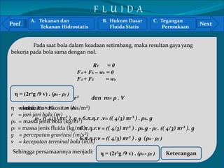 A. Tekanan dan 
Pref Next 
` 
Tekanan Hidrostatis 
Pada saat bola dalam keadaan setimbang, maka resultan gaya yang 
bekerja pada bola sama dengan nol. 
RF = 0 
FA + FS – wb = 0 
FA + FS = wb 
Karena: Vbola =( 4/3) πr³ dan m= ρ . V 
maka: FA + FS = wb 
η = koefisien viskositas (Ns/m²) 
r = jari-jari bola (m) 
ρb = massa jenis bola (kg/m³) 
ρf = massa jenis fluida (kg/m³) 
g = percepatan gravitasi (m/s²) 
v = kecepatan terminal bola (m/s) 
ρf . (( 4/3) πr³ ). g + 6.π.η.r .v= (( 4/3) πr³ ) . ρb. g 
6.π.η.r.v = (( 4/3) πr³ ) . ρb.g - ρf . (( 4/3) πr³ ). g 
6.π.η.r.v = (( 4/3) πr³ ) . g (ρb - ρf ) 
Sehingga persamaannya menjadi: η = (2r²g /9 v) . (ρb - ρf ) 
Keterangan 
η = (2r²g /9 v) . (ρb - ρf ) 
B. Hukum Dasar 
Fluida Statis 
C. Tegangan 
Permukaan 
F L U I D A 
 