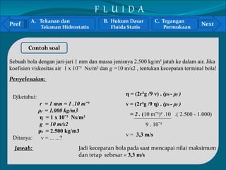 Pref Next 
` 
Contoh soal 
Sebuah bola dengan jari-jari 1 mm dan massa jenisnya 2.500 kg/m³ jatuh ke dalam air. Jika 
koefisien viskositas air 1 x 10ˉ³ Ns/m² dan g =10 m/s2 , tentukan kecepatan terminal bola! 
Penyelesaian: 
Diketahui: 
r = 1 mm = 1 .10 mˉ³ 
ρf = 1.000 kg/m3 
η = 1 x 10ˉ³ Ns/m² 
g = 10 m/s2 
ρb = 2.500 kg/m3 
Ditanya: v = ... ...? 
Jawab: 
η = (2r²g /9 v) . (ρb - ρf ) 
v = (2r²g /9 η) . (ρb - ρf ) 
= 2 . (10 mˉ³)² .10 .( 2.500 - 1.000) 
9 . 10ˉ³ 
v = 3,3 m/s 
Jadi kecepatan bola pada saat mencapai nilai maksimum 
dan tetap sebesar = 3,3 m/s 
A. Tekanan dan 
Tekanan Hidrostatis 
B. Hukum Dasar 
Fluida Statis 
C. Tegangan 
Permukaan 
F L U I D A 
 