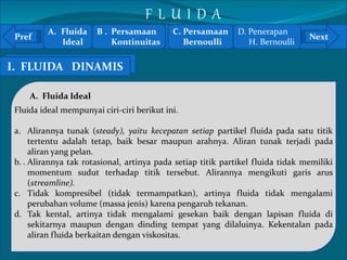 A. Fluida 
F L U I D A 
B . Persamaan 
C. Persamaan 
D. Penerapan 
Pref Next 
Ideal 
Kontinuitas 
I. AF.L UFLIDUAID AD I NSTAAMTIISS 
` 
A. Fluida Ideal 
Fluida ideal mempunyai ciri-ciri berikut ini. 
Bernoulli 
H. Bernoulli 
a. Alirannya tunak (steady), yaitu kecepatan setiap partikel fluida pada satu titik 
tertentu adalah tetap, baik besar maupun arahnya. Aliran tunak terjadi pada 
aliran yang pelan. 
b. Alirannya tak rotasional, artinya pada setiap titik partikel fluida tidak memiliki 
momentum sudut terhadap titik tersebut. Alirannya mengikuti garis arus 
(streamline). 
c. Tidak kompresibel (tidak termampatkan), artinya fluida tidak mengalami 
perubahan volume (massa jenis) karena pengaruh tekanan. 
d. Tak kental, artinya tidak mengalami gesekan baik dengan lapisan fluida di 
sekitarnya maupun dengan dinding tempat yang dilaluinya. Kekentalan pada 
aliran fluida berkaitan dengan viskositas. 
 