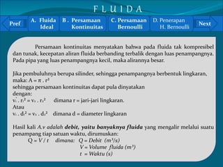 Pref Next 
` 
Persamaan kontinuitas menyatakan bahwa pada fluida tak kompresibel 
dan tunak, kecepatan aliran fluida berbanding terbalik dengan luas penampangnya. 
Pada pipa yang luas penampangnya kecil, maka alirannya besar. 
Jika pembuluhnya berupa silinder, sehingga penampangnya berbentuk lingkaran, 
maka: A = π . r² 
sehingga persamaan kontinuitas dapat pula dinyatakan 
dengan: 
v1 . r1² = v2 . r2² dimana r = jari-jari lingkaran. 
Atau 
v1 . d1² = v2 . d2² dimana d = diameter lingkaran 
Hasil kali A.v adalah debit, yaitu banyaknya fluida yang mengalir melalui suatu 
penampang tiap satuan waktu, dirumuskan: 
Q = V / t dimana: Q = Debit (m³/s) 
V = Volume fluida (m³) 
t =Waktu (s) 
A. Fluida 
Ideal 
B . Persamaan 
Kontinuitas 
C. Persamaan 
Bernoulli 
D. Penerapan 
H. Bernoulli 
F L U I D A 
 