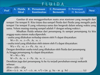 A. Fluida 
F L U I D A 
B . Persamaan 
C. Persamaan 
D. Penerapan 
Pref Next 
` 
Ideal 
Kontinuitas 
Bernoulli 
H. Bernoulli 
Gambar di atas menggambarkan suatu arus stasioner yang mengalir dari 
tempat I ke tempat II. Kita tinjau dua sampel fluida dari fluida yang mengalir pada 
tempat I ke tempat II yang volumnya sama dan bergerak dalam selang waktu yang 
sama. Volum masing-masing sampel adalah V dengan selang waktu t. 
Misalkan fluida sebatas dari penampang A1 sampai penampang A2 kita 
anggap suatu sistem maka diperoleh: 
- usaha yang dilakukan terhadap sistem oleh F1 dapat dinyatakan: 
W1 = F1 . v1 . t = P1 . A1 . v1 . t 
- usaha total yang dilakukan oleh sistem oleh F2 dapat dinyatakan: 
W2 = -F2 . v2 . t = -P2 . A2 . v2 . t 
Dengan demikian usaha total yang dilakukan oleh fluida dari penampang 
A1 hingga penampang A2 dapat dinyatakan: 
W = W1 + W2 
W = P1 . A1 . v1 . t – P2 . A2 . v2 . t ...................................................... (1) 
Demikian juga dari penampang A1 ke A2 terjadi perubahan energi mekanik 
sebesar: 
ΔEm = ΔEk + ΔEp 
ΔEm = (1 ⁄2 . m . v2² – 1 ⁄2 . m . v1²) + (m . g . h2 – m . g . h1) ...................... (2) 
 