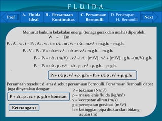 Pref Next 
` 
Menurut hukum kekekalan energi (tenaga gerak dan usaha) diperoleh: 
W = Em 
P1 . A1 . v1 . t – P2 . A2 . v2 . t = 1 ⁄2 . m . v2 – 1 ⁄2 . m.v1² + m.g.h2 – m.g.h1 
P1 . V – P2 . V = 1 ⁄2.m.v2² – 1 ⁄2 .m.v1²+ m.g.h2 – m.g.h1 
P1 – P2 = 1 ⁄2 . (m/V) . v2² –1 ⁄2 . (m/V) . v1² + (m/V) . g.h2 –(m/V) .g.h1 
P1 – P2 = 1 ⁄2 . ρ . v2² – 1 ⁄2 . ρ . v1² + ρ. g.h2 – ρ. g.h1 
P1 + 1 ⁄2 ρ . v1² + ρ. g.h1 = P2 + 1 ⁄2 ρ . v2² + ρ. g.h2 
Persamaan tersebut di atas disebut persamaan Bernoulli. Persamaan Bernoulli dapat 
juga dinyatakan dengan: 
P + 1⁄2 . ρ . v2 + ρ. g.h = konstan 
Keterangan : 
P = tekanan (N/m²) 
ρ = massa jenis fluida (kg/m³) 
v = kecepatan aliran (m/s) 
g = percepatan gravitasi (m/s²) 
h = ketinggian pipa diukur dari bidang 
acuan (m) 
A. Fluida 
Ideal 
B . Persamaan 
Kontinuitas 
C. Persamaan 
Bernoulli 
D. Penerapan 
H. Bernoulli 
F L U I D A 
 