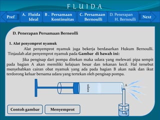 Pref Next 
1. Alat penyemprot nyamuk 
Tinjaulah alat penyemprot nyamuk pada Gambar di bawah ini: 
pada bagian A akan memiliki kelajuan besar dan tekanan kecil. Hal tersebut 
menyebabkan cairan obat nyamuk yang ada pada bagian B akan naik dan ikut 
` 
terdorong keluar bersama udara yang tertekan oleh pengisap pompa. 
D. Penerapan Persamaan Berneolli 
Alat penyemprot nyamuk juga bekerja berdasarkan Hukum Bernoulli. 
Jika pengisap dari pompa ditekan maka udara yang melewati pipa sempit 
udara 
Contoh gambar Menyemprot 
A 
B 
A. Fluida 
Ideal 
B . Persamaan 
Kontinuitas 
C. Persamaan 
Bernoulli 
D. Penerapan 
H. Bernoulli 
F L U I D A 
 