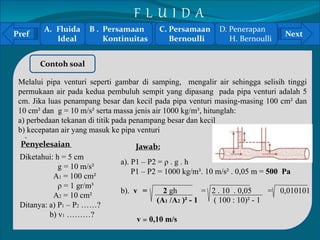 Pref Next 
` 
Contoh soal 
Melalui pipa venturi seperti gambar di samping, mengalir air sehingga selisih tinggi 
permukaan air pada kedua pembuluh sempit yang dipasang pada pipa venturi adalah 5 
cm. Jika luas penampang besar dan kecil pada pipa venturi masing-masing 100 cm² dan 
10 cm² dan g = 10 m/s² serta massa jenis air 1000 kg/m³, hitunglah: 
a) perbedaan tekanan di titik pada penampang besar dan kecil 
b) kecepatan air yang masuk ke pipa venturi 
Penyelesaian 
Diketahui: h = 5 cm 
g = 10 m/s² 
A1 = 100 cm² 
ρ = 1 gr/m³ 
A2 = 10 cm² 
Ditanya: a) P1 – P2 ……? 
b) v1 ………? 
Jawab: 
a). P1 – P2 = ρ . g . h 
P1 – P2 = 1000 kg/m³. 10 m/s² . 0,05 m = 500 Pa 
b). v = 2 gh = 2 . 10 . 0,05 = 0,010101 
(A1 /A2 )² - 1 ( 100 : 10)² - 1 
v = 0,10 m/s 
A. Fluida 
Ideal 
B . Persamaan 
Kontinuitas 
C. Persamaan 
Bernoulli 
D. Penerapan 
H. Bernoulli 
F L U I D A 
 