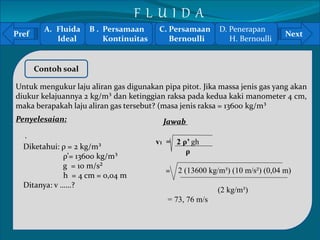 Pref Next 
` 
Contoh soal 
Untuk mengukur laju aliran gas digunakan pipa pitot. Jika massa jenis gas yang akan 
diukur kelajuannya 2 kg/m³ dan ketinggian raksa pada kedua kaki manometer 4 cm, 
maka berapakah laju aliran gas tersebut? (masa jenis raksa = 13600 kg/m³ 
Penyelesaian: 
Diketahui: ρ = 2 kg/m³ 
ρ’= 13600 kg/m³ 
g = 10 m/s² 
h = 4 cm = 0,04 m 
Ditanya: v ……? 
Jawab 
v1 = 2 ρ’ gh 
ρ 
= 2 (13600 kg/m³) (10 m/s²) (0,04 m) 
(2 kg/m³) 
= 73, 76 m/s 
A. Fluida 
Ideal 
B . Persamaan 
Kontinuitas 
C. Persamaan 
Bernoulli 
D. Penerapan 
H. Bernoulli 
F L U I D A 
 