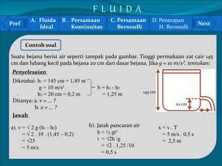 Pref Next 
` 
Contoh soal 
Suatu bejana berisi air seperti tampak pada gambar. Tinggi permukaan zat cair 145 
cm dan lubang kecil pada bejana 20 cm dari dasar bejana. Jika g = 10 m/s², tentukan: 
145 cm 
20 cm 
Penyelesaian 
Diketahui: h1 = 145 cm = 1,45 m 
g = 10 m/s² h = h1 - h2 
h2 = 20 cm = 0,2 m = 1,25 m 
Ditanya: a. v = ... ? 
b. x = ... ? 
Jawab 
a). v = √ 2 g (h1 - h2) 
= √ 2 . 10 . (1,45 – 0,2) 
= √25 
= 5 m/s 
b). Jarak pancaran air 
h = ½ gt² 
t = √2h /g 
= √2 . 1,25 /10 
= 0,5 s 
x = v . T 
= 5 m/s . 0,5 s 
= 2,5 m 
A. Fluida 
Ideal 
B . Persamaan 
Kontinuitas 
C. Persamaan 
Bernoulli 
D. Penerapan 
H. Bernoulli 
F L U I D A 
 