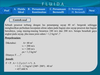 A. Fluida 
B . Persamaan 
C. Persamaan 
Pref Next 
` 
Ideal 
Contoh soal 
Kontinuitas 
Sebuah pesawat terbang dengan lus penampang sayap 40 m². bergerak sehingga 
menghasilkan perbedaan kecepatan aliran udara pada bagian atas sayap pesawat dan bagian 
bawahnya, yang masing-masing besarnya 240 m/s dan 200 m/s. berapa besarkah gaya 
angkat pada sayap, jika masa jenis udara = 1,3 kg/m³..? 
Penyelesaian: 
Diketahui: A= 40 m² 
v1 = 200 m/s 
v2 = 240 m/s 
ρu = 1,3 kg/m³ 
Ditanya: F…..? 
Jawab: 
F = P . A = 1 ⁄2 ρ (v2²- v1²) . A 
= 1 ⁄2 . 1,3 kg/m³ (240²- 200²) . 40 m² 
= 457.600 N 
Bernoulli 
D. Penerapan 
H. Bernoulli 
F L U I D A 
 