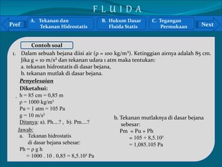 A. Tekanan dan 
Pref Next 
Tekanan Hidrostatis 
Contoh soal 
1. Dalam sebuah bejana diisi air (ρ = 100 kg/m³). Ketinggian airnya adalah 85 cm. 
` 
Jika g = 10 m/s² dan tekanan udara 1 atm maka tentukan: 
a. tekanan hidrostatis di dasar bejana, 
b. tekanan mutlak di dasar bejana. 
Diketahui: 
h = 85 cm = 0,85 m 
ρ = 1000 kg/m³ 
Pu = 1 atm = 105 Pa 
g = 10 m/s² 
Ditanya: a). Ph....? , b). Pm....? 
b. Tekanan mutlaknya di dasar bejana 
sebesar: 
Pm = Pu + Ph 
= 105 + 8,5.10³ 
= 1,085.105 Pa 
Penyelesaian 
Jawab: 
a. Tekanan hidrostatis 
di dasar bejana sebesar: 
Ph = ρ g h 
= 1000 . 10 . 0,85 = 8,5.10³ Pa 
B. Hukum Dasar 
Fluida Statis 
C. Tegangan 
Permukaan 
F L U I D A 
 