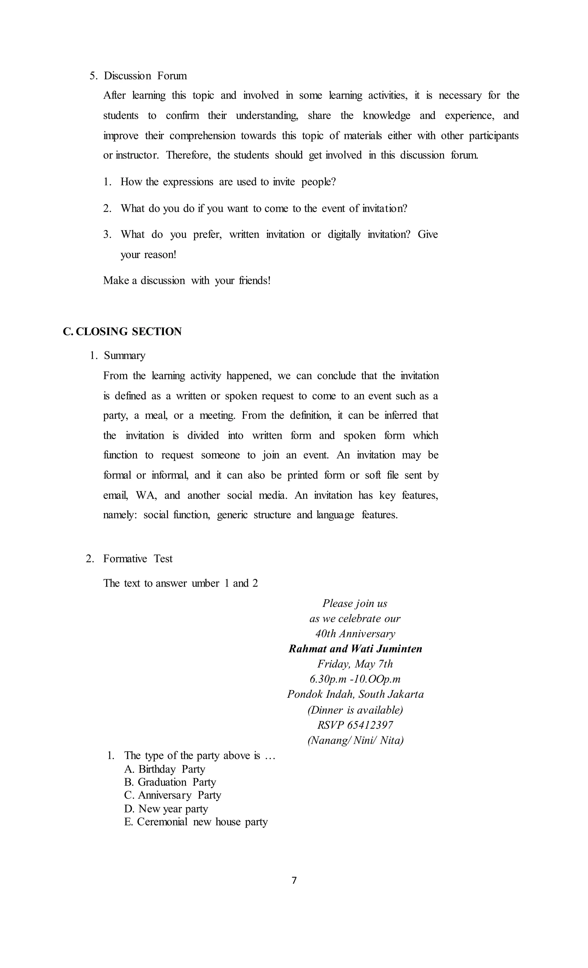 5. Discussion Forum
After learning this topic and involved in some learning activities, it is necessary for the
students to confirm their understanding, share the knowledge and experience, and
improve their comprehension towards this topic of materials either with other participants
or instructor. Therefore, the students should get involved in this discussion forum.
1. How the expressions are used to invite people?
2. What do you do if you want to come to the event of invitation?
3. What do you prefer, written invitation or digitally invitation? Give
your reason!
Make a discussion with your friends!
C. CLOSING SECTION
1. Summary
From the learning activity happened, we can conclude that the invitation
is defined as a written or spoken request to come to an event such as a
party, a meal, or a meeting. From the definition, it can be inferred that
the invitation is divided into written form and spoken form which
function to request someone to join an event. An invitation may be
formal or informal, and it can also be printed form or soft file sent by
email, WA, and another social media. An invitation has key features,
namely: social function, generic structure and language features.
2. Formative Test
The text to answer umber 1 and 2
Please join us
as we celebrate our
40th Anniversary
Rahmat and Wati Juminten
Friday, May 7th
6.30p.m -10.OOp.m
Pondok Indah, South Jakarta
(Dinner is available)
RSVP 65412397
(Nanang/ Nini/ Nita)
1. The type of the party above is …
A. Birthday Party
B. Graduation Party
C. Anniversary Party
D. New year party
E. Ceremonial new house party
7
 