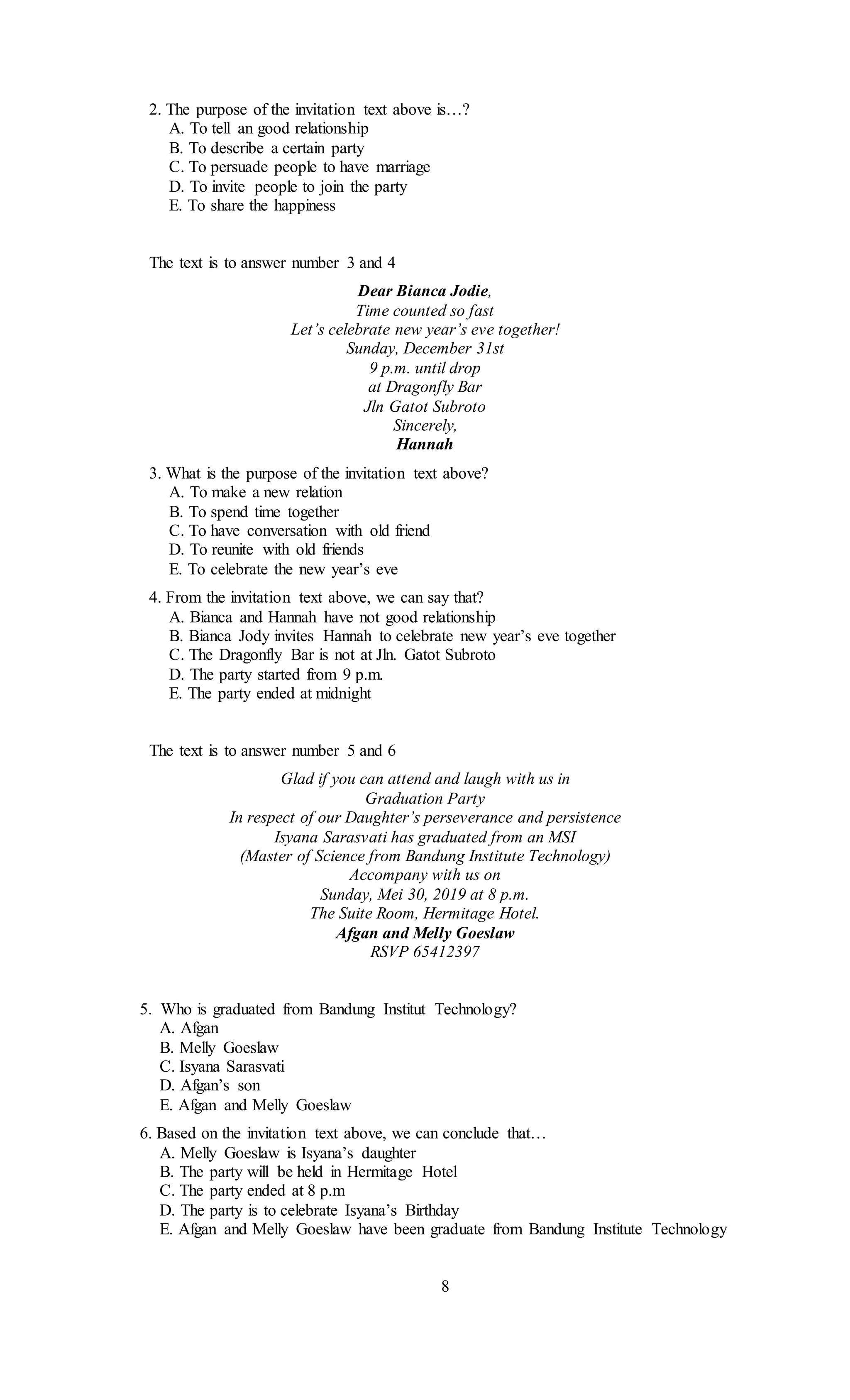 2. The purpose of the invitation text above is…?
A. To tell an good relationship
B. To describe a certain party
C. To persuade people to have marriage
D. To invite people to join the party
E. To share the happiness
The text is to answer number 3 and 4
Dear Bianca Jodie,
Time counted so fast
Let’s celebrate new year’s eve together!
Sunday, December 31st
9 p.m. until drop
at Dragonfly Bar
Jln Gatot Subroto
Sincerely,
Hannah
3. What is the purpose of the invitation text above?
A. To make a new relation
B. To spend time together
C. To have conversation with old friend
D. To reunite with old friends
E. To celebrate the new year’s eve
4. From the invitation text above, we can say that?
A. Bianca and Hannah have not good relationship
B. Bianca Jody invites Hannah to celebrate new year’s eve together
C. The Dragonfly Bar is not at Jln. Gatot Subroto
D. The party started from 9 p.m.
E. The party ended at midnight
The text is to answer number 5 and 6
Glad if you can attend and laugh with us in
Graduation Party
In respect of our Daughter’s perseverance and persistence
Isyana Sarasvati has graduated from an MSI
(Master of Science from Bandung Institute Technology)
Accompany with us on
Sunday, Mei 30, 2019 at 8 p.m.
The Suite Room, Hermitage Hotel.
Afgan and Melly Goeslaw
RSVP 65412397
5. Who is graduated from Bandung Institut Technology?
A. Afgan
B. Melly Goeslaw
C. Isyana Sarasvati
D. Afgan’s son
E. Afgan and Melly Goeslaw
6. Based on the invitation text above, we can conclude that…
A. Melly Goeslaw is Isyana’s daughter
B. The party will be held in Hermitage Hotel
C. The party ended at 8 p.m
D. The party is to celebrate Isyana’s Birthday
E. Afgan and Melly Goeslaw have been graduate from Bandung Institute Technology
8
 