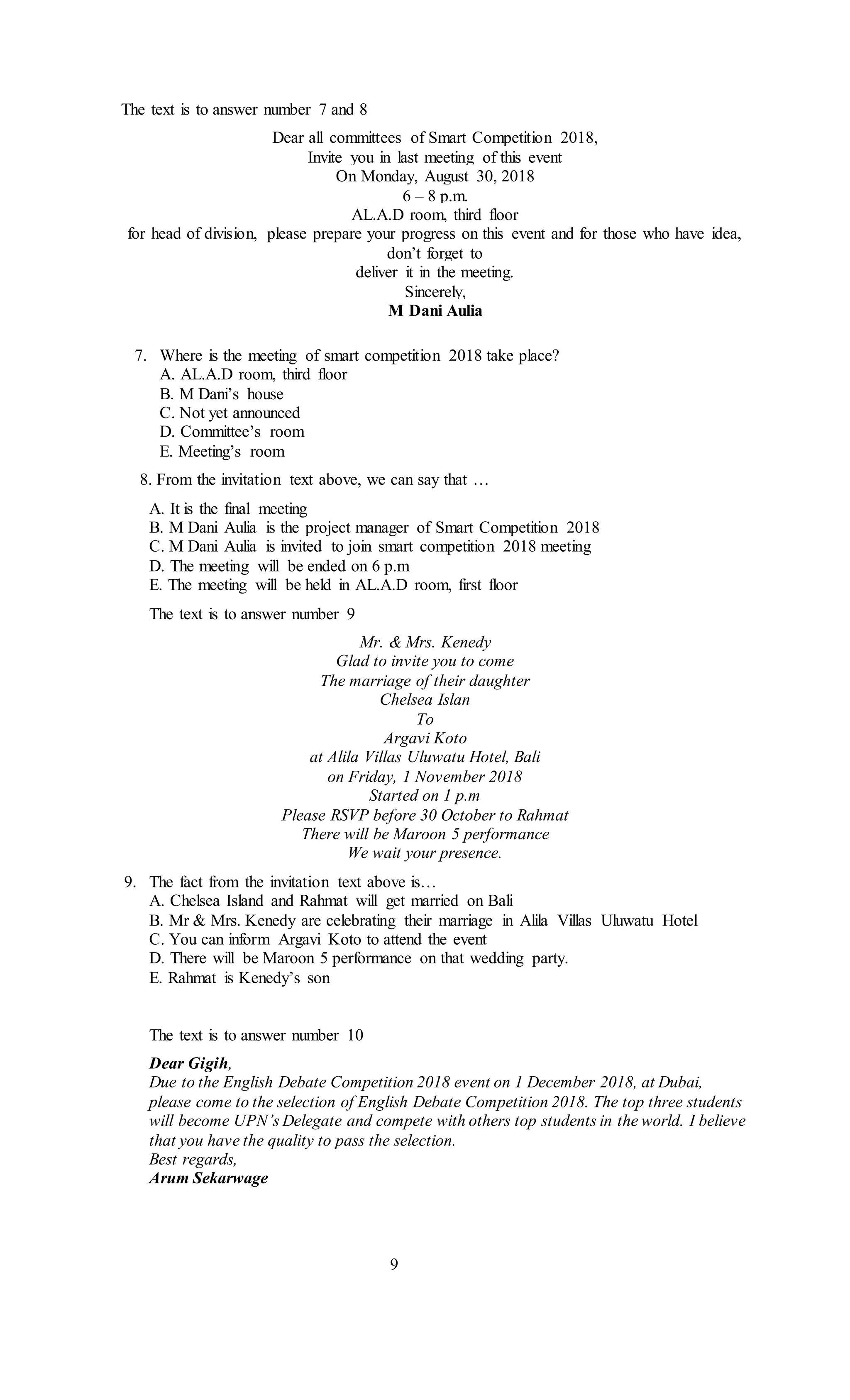 The text is to answer number 7 and 8
Dear all committees of Smart Competition 2018,
Invite you in last meeting of this event
On Monday, August 30, 2018
6 – 8 p.m.
AL.A.D room, third floor
for head of division, please prepare your progress on this event and for those who have idea,
don’t forget to
deliver it in the meeting.
Sincerely,
M Dani Aulia
7. Where is the meeting of smart competition 2018 take place?
A. AL.A.D room, third floor
B. M Dani’s house
C. Not yet announced
D. Committee’s room
E. Meeting’s room
8. From the invitation text above, we can say that …
A. It is the final meeting
B. M Dani Aulia is the project manager of Smart Competition 2018
C. M Dani Aulia is invited to join smart competition 2018 meeting
D. The meeting will be ended on 6 p.m
E. The meeting will be held in AL.A.D room, first floor
The text is to answer number 9
Mr. & Mrs. Kenedy
Glad to invite you to come
The marriage of their daughter
Chelsea Islan
To
Argavi Koto
at Alila Villas Uluwatu Hotel, Bali
on Friday, 1 November 2018
Started on 1 p.m
Please RSVP before 30 October to Rahmat
There will be Maroon 5 performance
We wait your presence.
9. The fact from the invitation text above is…
A. Chelsea Island and Rahmat will get married on Bali
B. Mr & Mrs. Kenedy are celebrating their marriage in Alila Villas Uluwatu Hotel
C. You can inform Argavi Koto to attend the event
D. There will be Maroon 5 performance on that wedding party.
E. Rahmat is Kenedy’s son
The text is to answer number 10
Dear Gigih,
Due to the English Debate Competition 2018 event on 1 December 2018, at Dubai,
please come to the selection of English Debate Competition 2018. The top three students
will become UPN’s Delegate and compete with others top students in the world. I believe
that you have the quality to pass the selection.
Best regards,
Arum Sekarwage
9
 