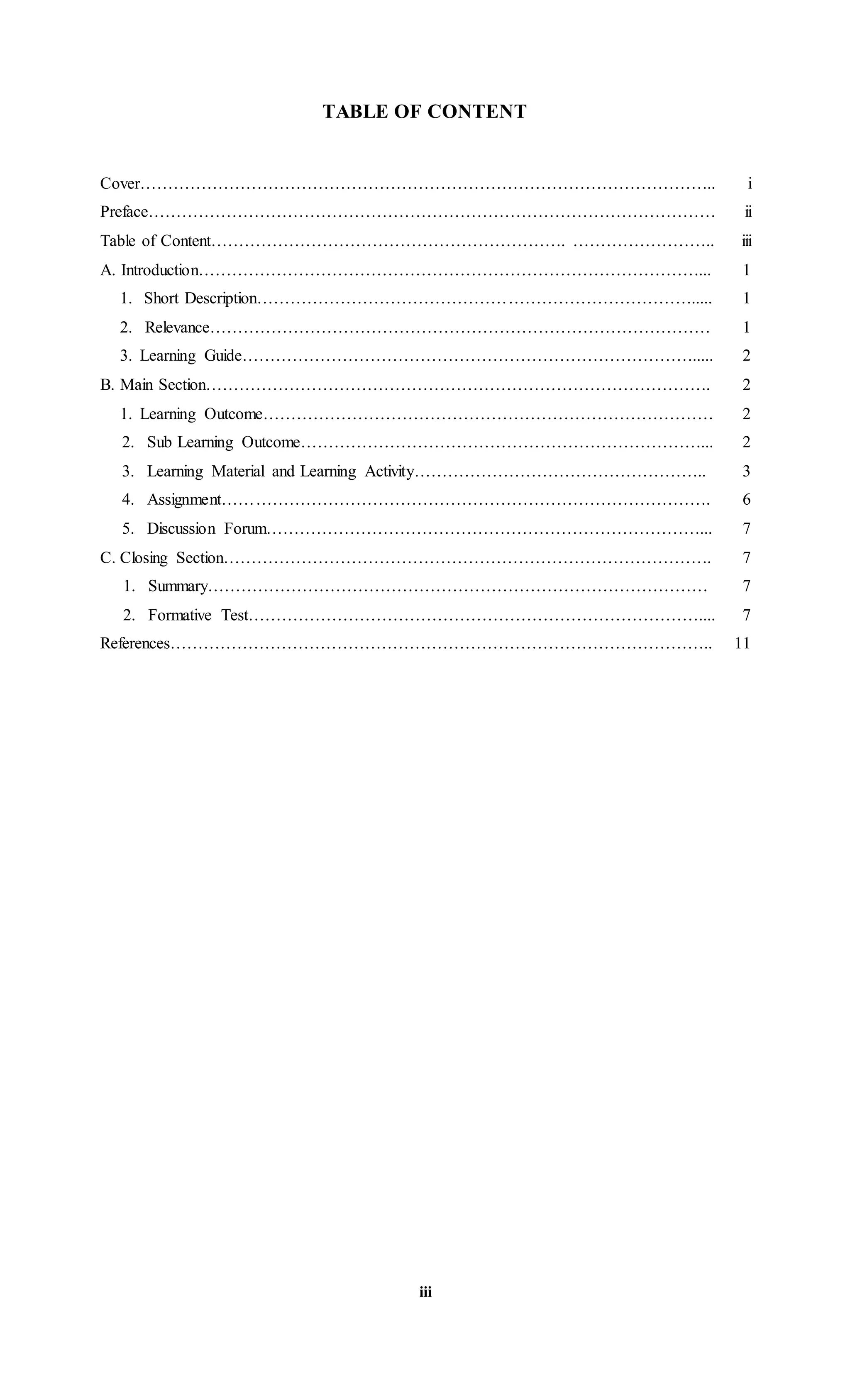 TABLE OF CONTENT
Cover………………………………………………………………………………………….. i
Preface………………………………………………………………………………………… ii
Table of Content………………………………………………………. …………………….. iii
A. Introduction………………………………………………………………………………... 1
1. Short Description……………………………………………………………………..... 1
2. Relevance……………………………………………………………………………… 1
3. Learning Guide………………………………………………………………………..... 2
B. Main Section………………………………………………………………………………. 2
1. Learning Outcome……………………………………………………………………… 2
2. Sub Learning Outcome………………………………………………………………... 2
3. Learning Material and Learning Activity…………………………………………….. 3
4. Assignment……………………………………………………………………………. 6
5. Discussion Forum……………………………………………………………………... 7
C. Closing Section……………………………………………………………………………. 7
1. Summary……………………………………………………………………………… 7
2. Formative Test……………………………………………………………………….... 7
References…………………………………………………………………………………….. 11
iii
 