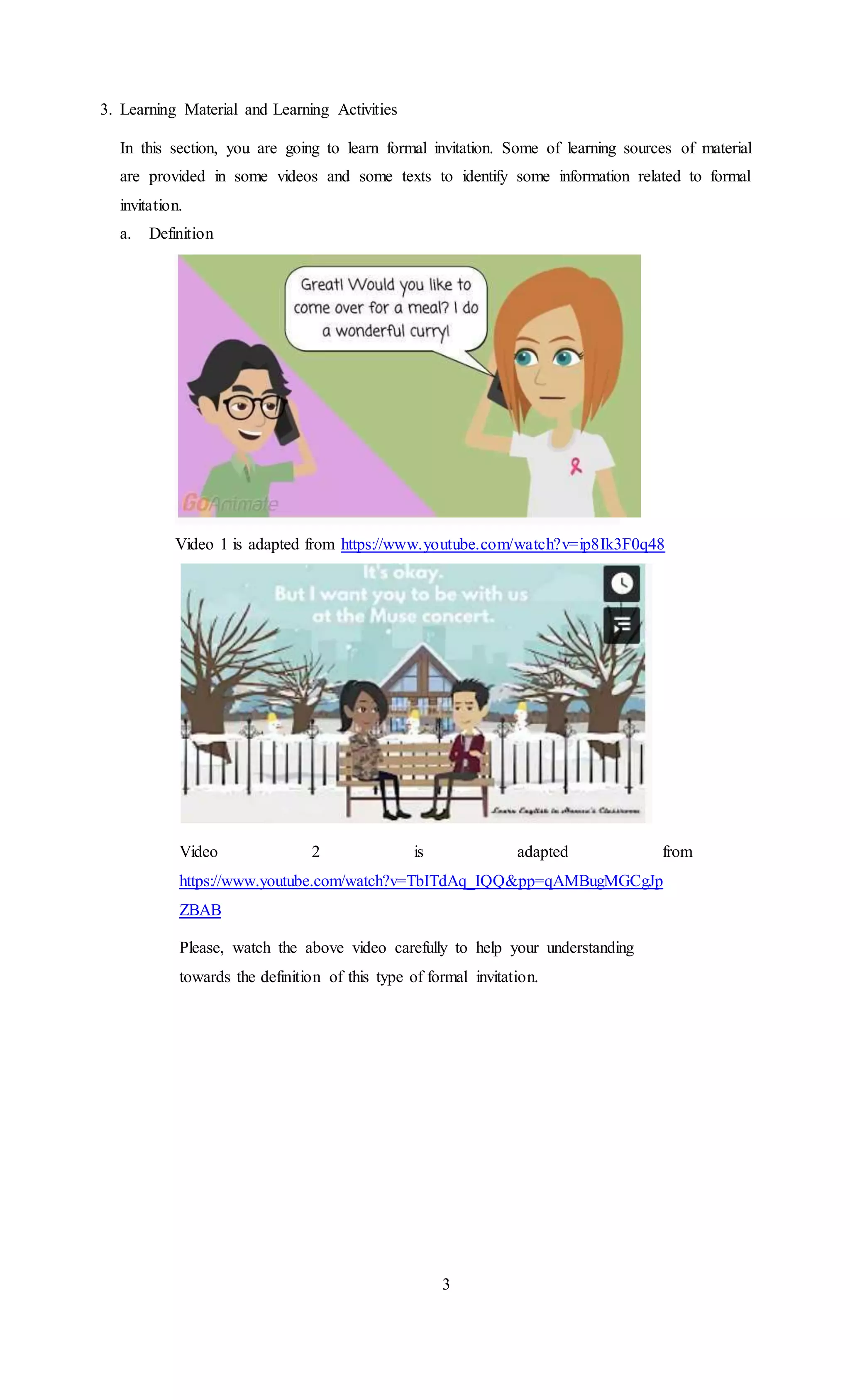 3. Learning Material and Learning Activities
In this section, you are going to learn formal invitation. Some of learning sources of material
are provided in some videos and some texts to identify some information related to formal
invitation.
a. Definition
Video 1 is adapted from https://www.youtube.com/watch?v=ip8Ik3F0q48
Video 2 is adapted from
https://www.youtube.com/watch?v=TbITdAq_IQQ&pp=qAMBugMGCgJp
ZBAB
Please, watch the above video carefully to help your understanding
towards the definition of this type of formal invitation.
3
 