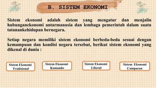 Sistem ekonomi adalah sistem yang mengatur dan menjalin
hubunganekonomi antarmanusia dan lembaga pemerintah dalam suatu
tatanankehidupan bernegara.
Setiap negara memiliki sistem ekonomi berbeda-beda sesuai dengan
kemampuan dan kondisi negara tersebut, berikut sistem ekonomi yang
dikenal di dunia :
B. SISTEM EKONOMI
Sistem Ekonomi
Tradisional
Sistem Ekonomi
Komando
Sistem Ekonomi
Liberal
Sistem Ekonomi
Campuran
 