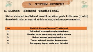 a. Sistem Ekonomi Tradisional
Sistem ekonomi tradisional menitikberatkan pada kebiasaan (tradisi)
danadat-istiadat masyarakat dalam menjalankan perekonomian.
No Ciri-Ciri Sistem Ekonomi Tradisional
1. Teknologi produksi masih sederhana
2. Sumber daya manusia yang paling utama
3. Belum adanya pembagian kerja
4. Tanah sebagai sumber kemamuran
5. Berpegang teguh pada adat istiadat
B. SISTEM EKONOMI
 