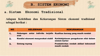 a. Sistem Ekonomi Tradisional
Adapun Kelebihan dan Kekurangan Sistem ekonomi tradisional
sebagai berikut :
NO KELEBIHAN KEKURANGAN
1. Hubungan antar individu terjalin
erat
Kualitas barang yang masih rendah
2. Kondisi ekonomi masyarakat stabil Ketidakjelasan pengukuran nilai dalam
sistem barter
3. Gotong royong Produktivitas rendah akibat teknomoli
masih rendah
B. SISTEM EKONOMI
 