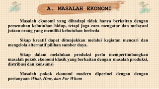 Masalah ekonomi yang dihadapi tidak hanya berkaitan dengan
pemenuhan kebutuhan hidup, tetapi juga cara mengatur dan melayani
jutaan orang yang memiliki kebutuhan berbeda
Sikap kreatif dapat ditunjukkan melalui kegiatan mencari dan
mengelola alternatif pilihan sumber daya.
Sikap dalam melalukan produksi perlu mempertimbangkan
masalah pokok ekonomi klasik yang berkaitan dengan masalah produksi,
distribusi dan konsumsi
Masalah pokok ekonomi modern diperinci dengan dengan
pertanyaan What, How, dan For Whom
A. MASALAH EKONOMI
 