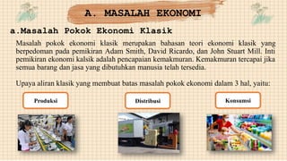 A. MASALAH EKONOMI
a.Masalah Pokok Ekonomi Klasik
Masalah pokok ekonomi klasik merupakan bahasan teori ekonomi klasik yang
berpedoman pada pemikiran Adam Smith, David Ricardo, dan John Stuart Mill. Inti
pemikiran ekonomi kalsik adalah pencapaian kemakmuran. Kemakmuran tercapai jika
semua barang dan jasa yang dibutuhkan manusia telah tersedia.
Upaya aliran klasik yang membuat batas masalah pokok ekonomi dalam 3 hal, yaitu:
Distribusi
Produksi Konsumsi
 