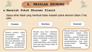 A. MASALAH EKONOMI
a.Masalah Pokok Ekonomi Klasik
Upaya aliran klasik yang membuat batas masalah pokok ekonomi dalam 3 hal,
yaitu
Produksi Distribusi Konsumsi
Masalah produksi
permasalahan
menyangkut
adalah
yang
bagaimana
memproduksibarang dan
jasa yang dibutuhkan orang
banyak, cara menggunakan
bahan mentah,modal,
tenaga kerja, dan teknologi.
Masalah
setelah
yang harus dipikirkan
produsen melakukan
proses produksi adalahbagaimana
supaya benda-benda tersebut bisa
sampai kepada konsumen
yangmembutuhkan, jalur produksi
yang tepat agar barang sampai di
tangan konsumen
Masalah Konsumsi menyangkut
permasalahan
pemuas
apakah benda
kebutuhanyang
diproduksi memang benda yang
dapat dimiliki oleh konsumen,
merupakanbarang yang tepat,
barang tersebut
diinginkan
dibutuhkan,
dan
mampu dibelikonsumen.
 
