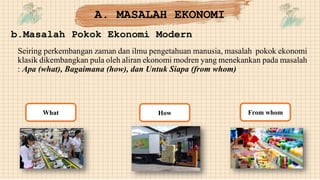 A. MASALAH EKONOMI
b.Masalah Pokok Ekonomi Modern
Seiring perkembangan zaman dan ilmu pengetahuan manusia, masalah pokok ekonomi
klasik dikembangkan pula oleh aliran ekonomi modren yang menekankan pada masalah
: Apa (what), Bagaimana (how), dan Untuk Siapa (from whom)
How
What From whom
 