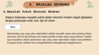 b.Masalah Pokok Ekonomi Modren
Adapun beberapa masalah pokok dalam ekonomi modern dapat dijelaskan
dengan pertanyaan what, how, dan for whom
Menentukan apa yang akan diproduksi adalah masalah utama dan penting dalam
ekonomi. Hal ini tak terlepas dari suplai jumlah sumber daya yang terbatas. Sedikit
saja kesalahan dalam penentuan apa yang akan diproduksi dapat menyebabkan
kerugian besar, bahkan bisa mengakibatkan kebangkrutan bagiprodusen.
A. MASALAH EKONOMI
What
 
